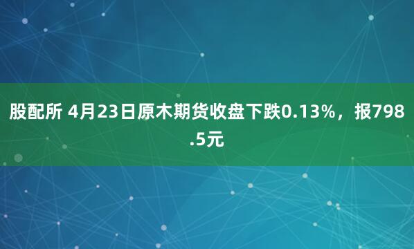 股配所 4月23日原木期货收盘下跌0.13%，报798.5元