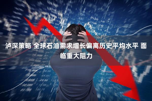 泸深策略 全球石油需求增长偏离历史平均水平 面临重大阻力