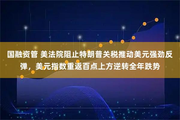 国融资管 美法院阻止特朗普关税推动美元强劲反弹，美元指数重返百点上方逆转全年跌势