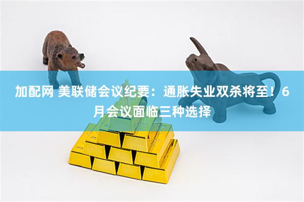 加配网 美联储会议纪要：通胀失业双杀将至！6月会议面临三种选择