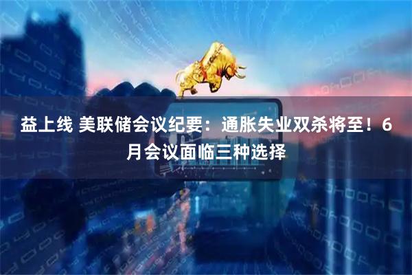 益上线 美联储会议纪要：通胀失业双杀将至！6月会议面临三种选择