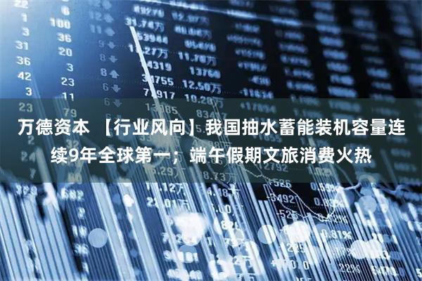 万德资本 【行业风向】我国抽水蓄能装机容量连续9年全球第一；端午假期文旅消费火热