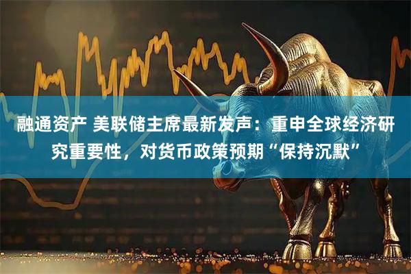 融通资产 美联储主席最新发声：重申全球经济研究重要性，对货币政策预期“保持沉默”
