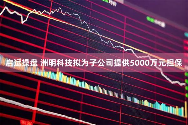 启运操盘 洲明科技拟为子公司提供5000万元担保