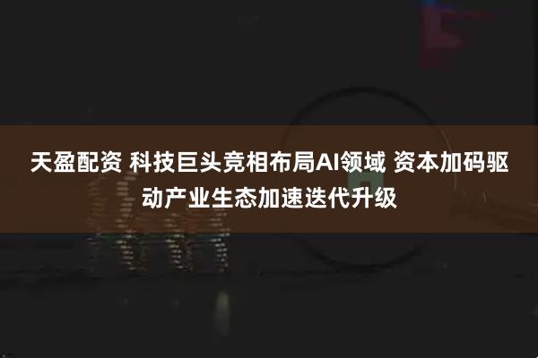 天盈配资 科技巨头竞相布局AI领域 资本加码驱动产业生态加速迭代升级
