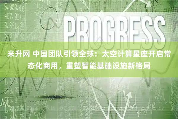 米升网 中国团队引领全球：太空计算星座开启常态化商用，重塑智能基础设施新格局