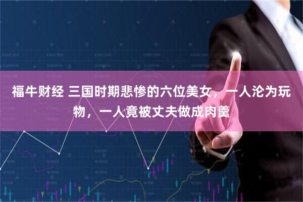 福牛财经 三国时期悲惨的六位美女，一人沦为玩物，一人竟被丈夫做成肉羹