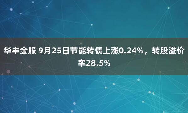 华丰金服 9月25日节能转债上涨0.24%，转股溢价率28.5%