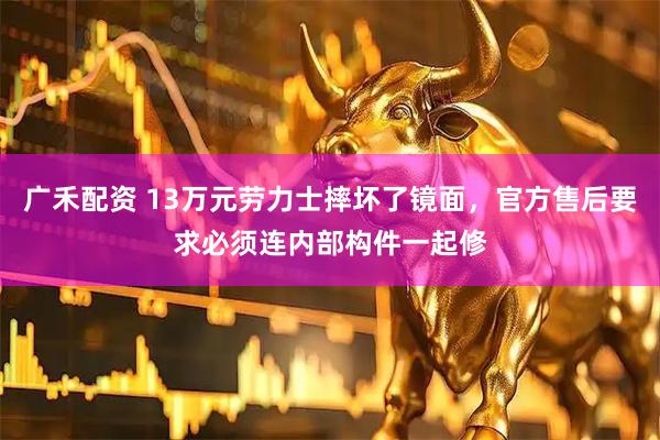 广禾配资 13万元劳力士摔坏了镜面，官方售后要求必须连内部构件一起修