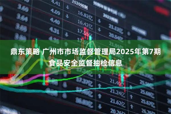 鼎东策略 广州市市场监督管理局2025年第7期食品安全监督抽检信息