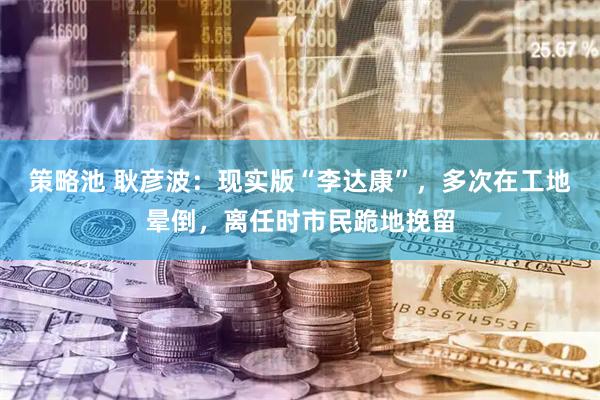 策略池 耿彦波：现实版“李达康”，多次在工地晕倒，离任时市民跪地挽留