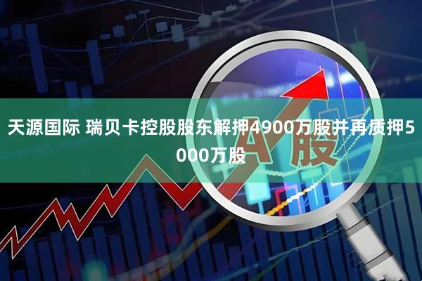 天源国际 瑞贝卡控股股东解押4900万股并再质押5000万股