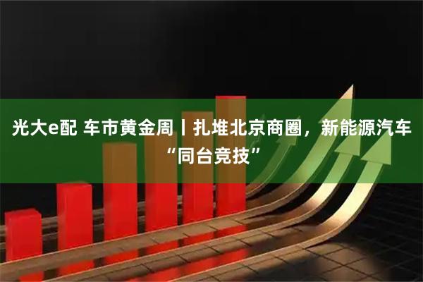光大e配 车市黄金周丨扎堆北京商圈，新能源汽车“同台竞技”