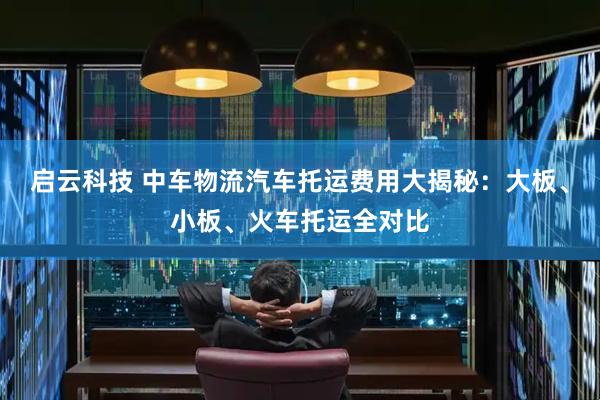 启云科技 中车物流汽车托运费用大揭秘：大板、小板、火车托运全对比
