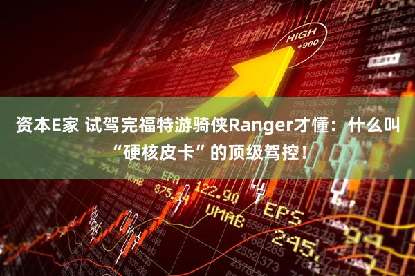 资本E家 试驾完福特游骑侠Ranger才懂：什么叫“硬核皮卡”的顶级驾控！