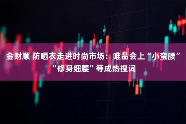 金财顺 防晒衣走进时尚市场：唯品会上“小蛮腰”“修身细腰”等成热搜词