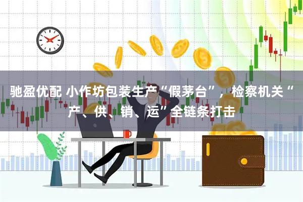 驰盈优配 小作坊包装生产“假茅台”，检察机关“产、供、销、运”全链条打击