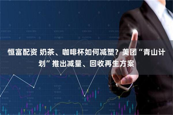 恒富配资 奶茶、咖啡杯如何减塑？美团“青山计划”推出减量、回收再生方案