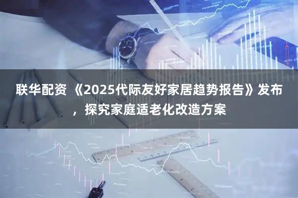 联华配资 《2025代际友好家居趋势报告》发布，探究家庭适老化改造方案