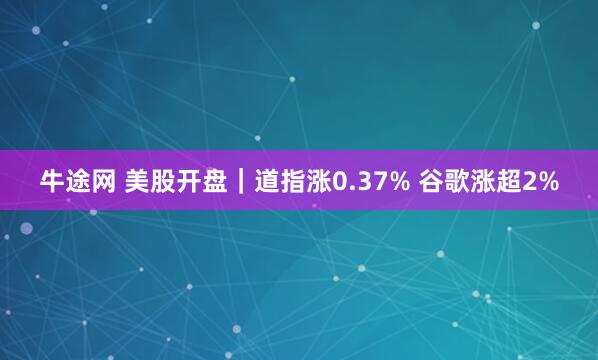 牛途网 美股开盘｜道指涨0.37% 谷歌涨超2%