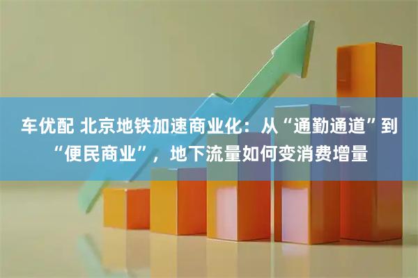 车优配 北京地铁加速商业化：从“通勤通道”到“便民商业”，地下流量如何变消费增量