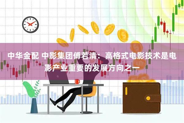 中华金配 中影集团傅若清：高格式电影技术是电影产业重要的发展方向之一