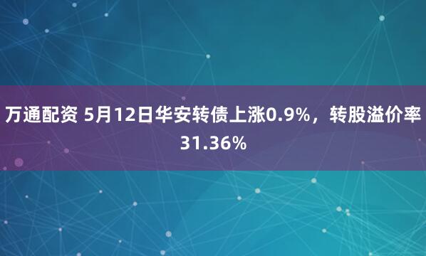万通配资 5月12日华安转债上涨0.9%，转股溢价率31.36%