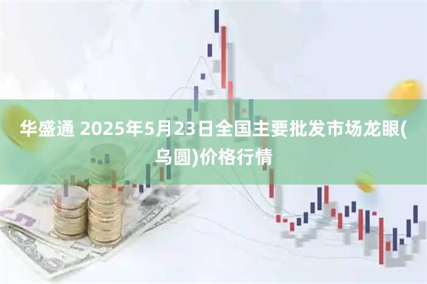 华盛通 2025年5月23日全国主要批发市场龙眼(乌圆)价格行情