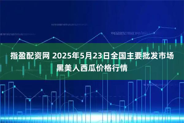 指盈配资网 2025年5月23日全国主要批发市场黑美人西瓜价格行情