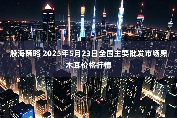 股海策略 2025年5月23日全国主要批发市场黑木耳价格行情