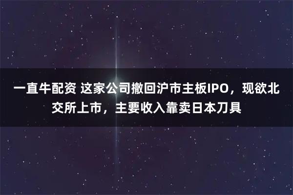 一直牛配资 这家公司撤回沪市主板IPO，现欲北交所上市，主要收入靠卖日本刀具
