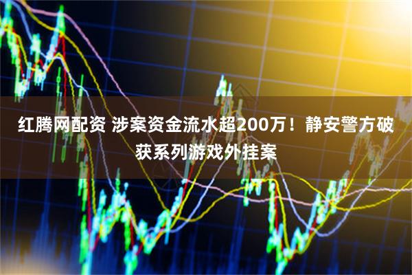 红腾网配资 涉案资金流水超200万！静安警方破获系列游戏外挂案
