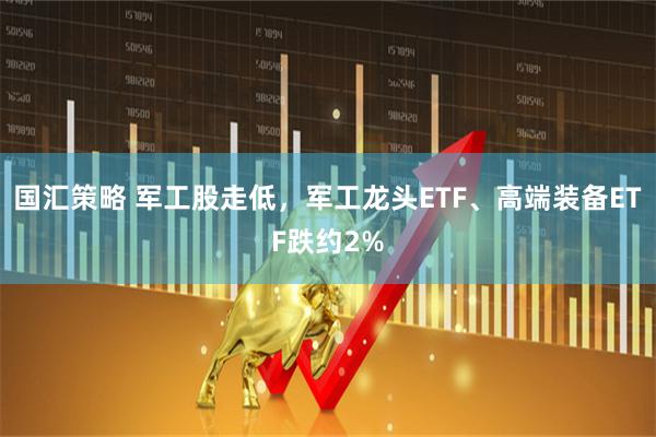 国汇策略 军工股走低，军工龙头ETF、高端装备ETF跌约2%