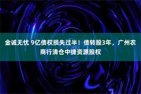 金诚无忧 9亿债权损失过半！债转股3年，广州农商行清仓中捷资源股权