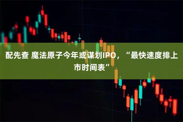配先查 魔法原子今年或谋划IPO，“最快速度排上市时间表”