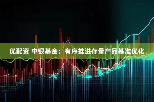 优配资 中银基金：有序推进存量产品基准优化